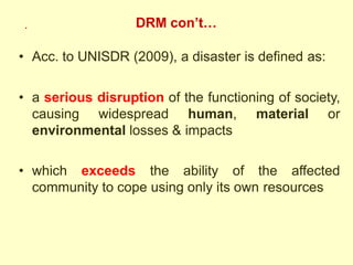 DRM con’t…
• Acc. to UNISDR (2009), a disaster is defined as:
• a serious disruption of the functioning of society,
causing widespread human, material or
environmental losses & impacts
• which exceeds the ability of the affected
community to cope using only its own resources
.
 