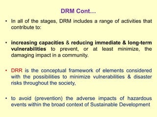DRM Cont…
• In all of the stages, DRM includes a range of activities that
contribute to:
• increasing capacities & reducing immediate & long-term
vulnerabilities to prevent, or at least minimize, the
damaging impact in a community.
• DRR is the conceptual framework of elements considered
with the possibilities to minimize vulnerabilities & disaster
risks throughout the society,
• to avoid (prevention) the adverse impacts of hazardous
events within the broad context of Sustainable Development
 