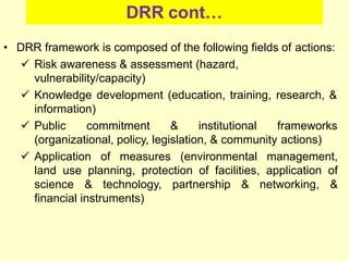 DRR cont…
• DRR framework is composed of the following fields of actions:
 Risk awareness & assessment (hazard,
vulnerability/capacity)
 Knowledge development (education, training, research, &
information)
 Public commitment & institutional frameworks
(organizational, policy, legislation, & community actions)
 Application of measures (environmental management,
land use planning, protection of facilities, application of
science & technology, partnership & networking, &
financial instruments)
 