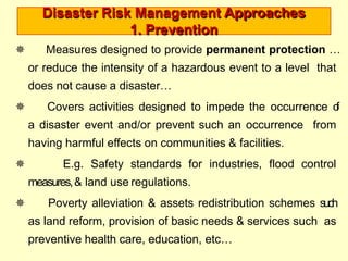 Disaster Risk Management Approaches
1. Prevention
 Measures designed to provide permanent protection …
or reduce the intensity of a hazardous event to a level that
does not cause a disaster…
 Covers activities designed to impede the occurrence o
f
a disaster event and/or prevent such an occurrence from
having harmful effects on communities & facilities.
 E.g. Safety standards for industries, flood control
measures,& land use regulations.
 Poverty alleviation & assets redistribution schemes such
as land reform, provision of basic needs & services such as
preventive health care, education, etc…
 
