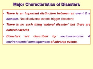 Major Characteristics of Disasters
• There is an important distinction between an event & a
disaster. Not all adverse events trigger disasters;
• There is no such thing ‘natural disaster’ but there are
natural hazards
• Disasters are described by socio-economic &
environmental consequences of adverse events.
 
