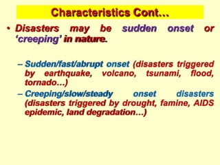 Characteristics Cont…
• Disasters may be sudden onset or
‘creeping’ in nature.
– Sudden/fast/abrupt onset (disasters triggered
by earthquake, volcano, tsunami, flood,
tornado…)
– Creeping/slow/steady onset disasters
(disasters triggered by drought, famine, AIDS
epidemic, land degradation…)
 