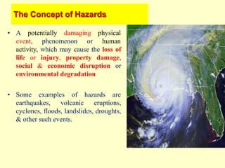 The Concept of Hazards
• A potentially damaging
event, phenomenon
physical
or human
activity, which may cause the loss of
life or injury, property damage,
social & economic disruption or
environmental degradation
• Some examples of hazards are
earthquakes, volcanic eruptions,
cyclones, floods, landslides, droughts,
& other such events.
 
