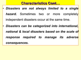 Characteristics Cont…
• Disasters are not always limited to a single
hazard. Sometimes two or more completely
independent disasters occur at the same time.
• Disasters can be categorized into international,
national & local disasters based on the scale of
response required to manage its adverse
consequences.
 