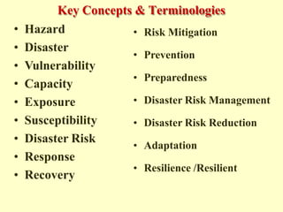 Key Concepts & Terminologies
• Hazard
• Disaster
• Vulnerability
• Capacity
• Exposure
• Susceptibility
• Disaster Risk
• Response
• Recovery
• Risk Mitigation
• Prevention
• Preparedness
• Disaster Risk Management
• Disaster Risk Reduction
• Adaptation
• Resilience /Resilient
 