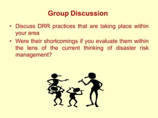 Group Discussion
• Discuss DRR practices that are taking place within
your area
• Were their shortcomings if you evaluate them within
the lens of the current thinking of disaster risk
management?
 