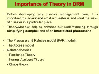 Importance of Theory in DRM
• Before developing any disaster management plan, it is
important to understand what a disaster is and what the risks
of disaster in a particular place.
• Theory/Models: help to enhance our understanding through
simplifying complex and often interrelated phenomena.
• The Pressure and Release model (PAR model):
• The Access model
• Related-theories
- Resilience Theory
- Normal Accident Theory
- Chaos theory
 