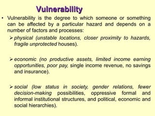 Vulnerability
• Vulnerability is the degree to which someone or something
can be affected by a particular hazard and depends on a
number of factors and processes:
physical (unstable locations, closer proximity to hazards,
fragile unprotected houses).
economic (no productive assets, limited income earning
opportunities, poor pay, single income revenue, no savings
and insurance).
social (low status in society, gender relations, fewer
decision-making possibilities, oppressive formal and
informal institutional structures, and political, economic and
social hierarchies).
 