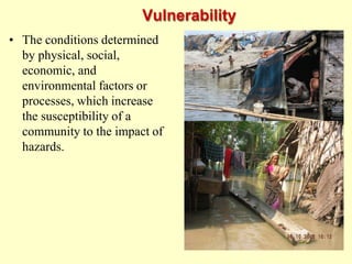 Vulnerability
• The conditions determined
by physical, social,
economic, and
environmental factors or
processes, which increase
the susceptibility of a
community to the impact of
hazards.
 