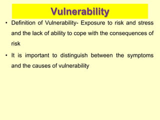Vulnerability
• Definition of Vulnerability- Exposure to risk and stress
and the lack of ability to cope with the consequences of
risk
• It is important to distinguish between the symptoms
and the causes of vulnerability
 