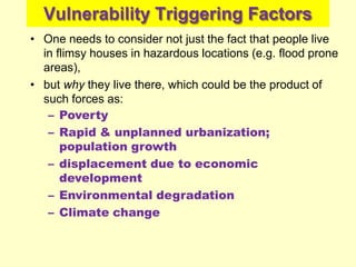 Vulnerability Triggering Factors
• One needs to consider not just the fact that people live
in flimsy houses in hazardous locations (e.g. flood prone
areas),
• but why they live there, which could be the product of
such forces as:
– Poverty
– Rapid & unplanned urbanization;
population growth
– displacement due to economic
development
– Environmental degradation
– Climate change
 