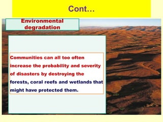 Cont…
Environmental
degradation
Communities can all too often
increase the probability and severity
of disasters by destroying the
forests, coral reefs and wetlands that
might have protected them.
 