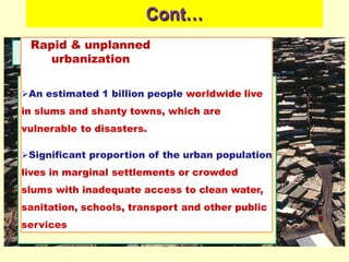 Cont…
Rapid & unplanned
urbanization
An estimated 1 billion people worldwide live
in slums and shanty towns, which are
vulnerable to disasters.
Significant proportion of the urban population
lives in marginal settlements or crowded
slums with inadequate access to clean water,
sanitation, schools, transport and other public
services
 