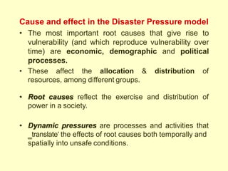 Cause and effect in the Disaster Pressure model
• The most important root causes that give rise to
vulnerability (and which reproduce vulnerability over
time) are economic, demographic and political
processes.
• These affect the allocation & distribution of
resources, among different groups.
• Root causes reflect the exercise and distribution of
power in a society.
• Dynamic pressures are processes and activities that
‗translate‗ the effects of root causes both temporally and
spatially into unsafe conditions.
 