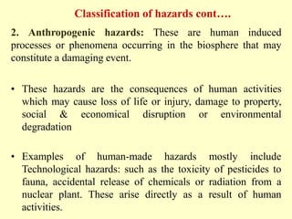 Classification of hazards cont….
2. Anthropogenic hazards: These are human induced
processes or phenomena occurring in the biosphere that may
constitute a damaging event.
• These hazards are the consequences of human activities
which may cause loss of life or injury, damage to property,
social & economical disruption or environmental
degradation
• Examples of human-made hazards mostly include
Technological hazards: such as the toxicity of pesticides to
fauna, accidental release of chemicals or radiation from a
nuclear plant. These arise directly as a result of human
activities.
 