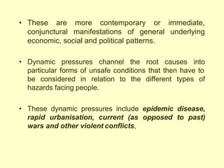 contemporary
• These are more
conjunctural manifestations of general
or immediate,
underlying
economic, social and political patterns.
• Dynamic pressures channel the root causes into
particular forms of unsafe conditions that then have to
be considered in relation to the different types of
hazards facing people.
• These dynamic pressures include epidemic disease,
rapid urbanisation, current (as opposed to past)
wars and other violent conflicts,
 