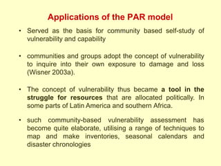Applications of the PAR model
• Served as the basis for community based self-study of
vulnerability and capability
• communities and groups adopt the concept of vulnerability
to inquire into their own exposure to damage and loss
(Wisner 2003a).
• The concept of vulnerability thus became a tool in the
struggle for resources that are allocated politically. In
some parts of Latin America and southern Africa.
• such community-based vulnerability assessment has
become quite elaborate, utilising a range of techniques to
map and make inventories, seasonal calendars and
disaster chronologies
 