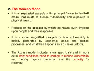 2. The Access Model
• It is an expanded analysis of the principal factors in the PAR
model that relate to human vulnerability and exposure to
physical hazard.
• Focuses on the process by which the natural event impacts
upon people and their responses.
• It is a more magnified analysis of how vulnerability is
initially generated by economic, social and political
processes, and what then happens as a disaster unfolds.
• The Access model indicates more specifically and in more
detail how conditions need to change to reduce vulnerability
and thereby improve protection and the capacity for
recovery.
 