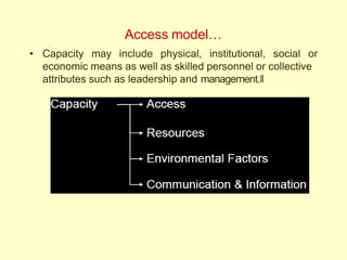 Access model…
• Capacity may include physical, institutional, social or
economic means as well as skilled personnel or collective
attributes such as leadership and management.‖
 