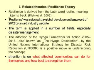3. Related theories: Resilience Theory
• Resilience is derived from the Latin word resilio, meaning
‗tojump back‗ (Klein et al., 2003).
• ‗Resilience‘ wasselected the global development buzzwordof
2012 by an aid industry website
• The term is applied in a number of fields, especially
disaster management
• The adoption of the Hyogo Framework for Action 2005–
2015—also known as ‗The Hyogo Declaration‗—by the
United Nations International Strategy for Disaster Risk
Reduction (UNISDR) is a positive move in underscoring
the concept.
• attention is on what affected communities can do for
themselves and how best tostrengthen them
 