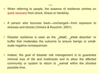 …
• When referring to people, the essence of resilience centres on
quick recovery from shock, illness or hardship.
• A person who bounces back—unchanged—from exposure to
stresses and shocks (Vickers & Kouzmin, 2001).
• Disaster resilience is seen as the ‗shield‗, ‗shock absorber‗ or
buffer that moderates the outcome to ensure benign or small-
scale negative consequences.
• Indeed, the goal of disaster risk management is to guarantee
minimal loss of life and livelihoods and to allow the affected
community or system to return to ‗normal‗ within the shortest
possible time.
 