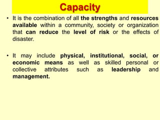 Capacity
• It is the combination of all the strengths and resources
available within a community, society or organization
that can reduce the level of risk or the effects of
disaster.
• It may
economic means as
collective attributes
well as skilled personal
such as leadership
include physical, institutional, social, or
or
and
management.
 