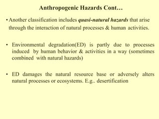 Anthropogenic Hazards Cont…
•Another classification includes quasi-natural hazards that arise
through the interaction of natural processes & human activities.
• Environmental degradation(ED) is partly due to processes
induced by human behavior & activities in a way (sometimes
combined with natural hazards)
• ED damages the natural resource base or adversely alters
natural processes or ecosystems. E.g.. desertification
 