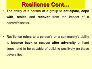 Resilience Cont…
• The ability of a person or a group to anticipate, cope
with, resist, and recover from the impact of a
hazard/disaster.
• Resilience refers to a person‗s or a community‗s ability
to bounce back or recover after adversity or hard
times, and to be capable of building positively on these
adversities.
 