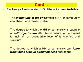 Cont …
• Resiliency often is related to 3 different characteristics:
– The magnitude of the shock that a HH or community
can absorb and remain viable
– The degree to which the HH or community is capable
of self organization after the exposure to the hazard
to maintain an acceptable level of functioning and
structure
– The degree to which a HH or community can learn
from these difficult circumstances and adapt
 