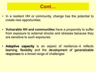 Cont…
• In a resilient HH or community, change has the potential to
create new opportunities
• Vulnerable HH and communities have a propensity to suffer
from exposure to external shocks and stresses because they
are sensitive to such exposures
• Adaptive capacity is an aspect of resilience--it reflects
learning, flexibility and the development of generalizable
responses to a broad range of challenges
 