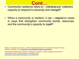 Cont…
• Community resilience refers to ―individual and collective
capacity to respond to adversity and change‖[2]
• When a community is resilient, it can ―respond to crises
in ways that strengthen community bonds, resources,
and the community‗s capacity to cope‖[3]
2Healy, K., Hampshire, A. & Ayres, L. (2003). Engaging communities for sustainable change: Promoting
resilience. Available on-line:www.bensoc.org.au/research/engaging_communities.
3Chenoweth & Stehlik cited in Healy, K., Hampshire, A. & Ayres, L. (2003). Engaging communitiesfor
sustainable change: Promoting resilience. Available on-line:
www.bensoc.org.au/research/engaging_communities.html
 
