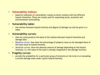  Vulnerability indices:
 based on indicators of vulnerability; mostly no direct relation with the different
hazard intensities. These are mostly used for expressing social, economic and
environmental vulnerability;
 Vulnerability table:
 the relation between hazard intensity and degree of damage can also be given in a
table.
 Vulnerability curves:
 that are constructed on the basis of the relation between hazard intensities and
damage data
 Relative curves: they show the percentage of property value as the damaged share of
the total value to hazard intensity.
 Absolute curves: show the absolute amount of damage depending on the hazard
intensity; i.e. the value of the asset is already integrated in the damage function;
 Fragility curves:
 provide the probability for a particular group of elements at risk to be in or exceeding
a certain damage state under a given hazard intensity.
 