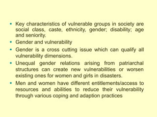  Key characteristics of vulnerable groups in society are
social class, caste, ethnicity, gender; disability; age
and seniority.
 Gender and vulnerability
 Gender is a cross cutting issue which can qualify all
vulnerability dimensions.
 Unequal gender relations arising from patriarchal
structures can create new vulnerabilities or worsen
existing ones for women and girls in disasters.
 Men and women have different entitlements/access to
resources and abilities to reduce their vulnerability
through various coping and adaption practices
 