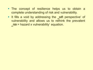  The concept of resilience helps us to obtain a
complete understanding of risk and vulnerability.
 It fills a void by addressing the ‗soft perspective‗ of
vulnerability and allows us to rethink the prevalent
‗risk = hazard x vulnerability‗ equation.
 