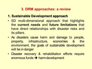 3. DRM approaches: a review
1. Sustainable Development approach
• SD multi-dimensional approach that highlights
the current needs and future limitations that
have direct relationships with disaster risks and
its pillars.
• As disasters cause harm and damage to people,
property, infrastructure, economies & the
environment, the goals of sustainable development
will be indanger
• Disaster recovery & rehabilitation efforts require
enormous funds  harmdevelopment
 
