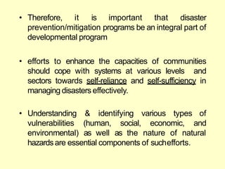 • Therefore, it is important that disaster
prevention/mitigation programs be an integral part of
developmental program
• efforts to enhance the capacities of communities
should cope with systems at various levels and
sectors towards self-reliance and self-sufficiency in
managing disasters effectively.
(human, social, economic,
& identifying various types of
and
• Understanding
vulnerabilities
environmental) as well as the nature of natural
hazardsare essential components of suchefforts.
 