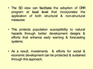 • The SD view can facilitate the adoption
program at level that incorporates
of DRR
the
local
both structural & non-structural
application of
measures
• This protects population natural
susceptibility to
development designs &
hazards through better
efforts that enhance early warning & forecasting
systems.
• As a result, investments & efforts for social &
economic development can be protected & sustained
through this approach.
 