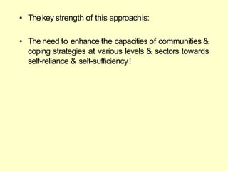 • Thekey strength of this approachis:
• The need to enhance the capacities of communities &
coping strategies at various levels & sectors towards
self-reliance & self-sufficiency!
 