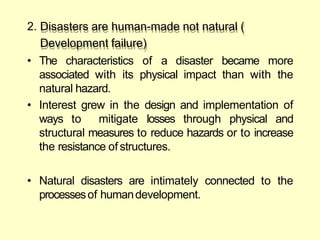 2. Disasters are human-made not natural (
Development failure)
• The characteristics of a disaster became more
associated with its physical impact than with the
natural hazard.
• Interest grew in the design and implementation of
ways to mitigate losses through physical and
structural measures to reduce hazards or to increase
the resistance of structures.
• Natural disasters are intimately connected to the
processesof humandevelopment.
 