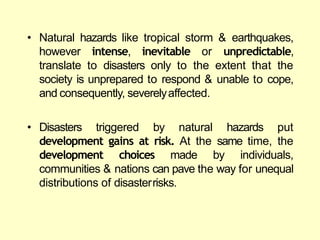 • Natural hazards like tropical storm & earthquakes,
however intense, inevitable or unpredictable,
translate to disasters only to the extent that the
society is unprepared to respond & unable to cope,
and consequently, severelyaffected.
• Disasters triggered by natural hazards put
development gains at risk. At the same time, the
development choices made by individuals,
communities & nations can pave the way for unequal
distributions of disasterrisks.
 