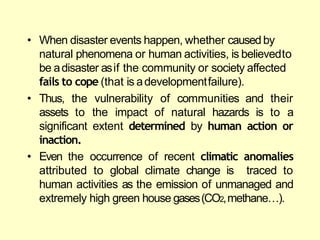 • When disaster events happen, whether causedby
natural phenomena or human activities, is believedto
be adisaster asif the community or society affected
fails to cope (that is adevelopmentfailure).
• Thus, the vulnerability
assets to the impact
of communities and their
of natural hazards is to a
significant extent determined by human action or
inaction.
• Even the occurrence of recent climatic anomalies
attributed to global climate change is traced to
human activities as the emission of unmanaged and
extremely high green house gases(CO2,methane…).
 