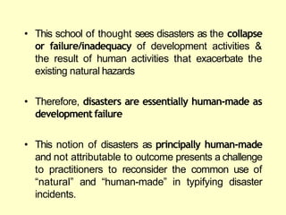 • This school of thought sees disasters as the collapse
or failure/inadequacy of development activities &
the result of human activities that exacerbate the
existing natural hazards
• Therefore, disasters are essentially human-made as
development failure
• This notion of disasters as principally human-made
and not attributable to outcome presents a challenge
to practitioners to reconsider the common use of
―natural‖ and ―human-made‖ in typifying disaster
incidents.
 