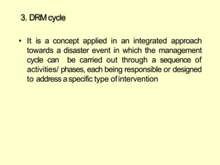 3. DRMcycle
• It is a concept applied in an integrated approach
towards a disaster event in which the management
cycle can be carried out through a sequence of
activities/ phases, each being responsible or designed
to address aspecific type ofintervention
 