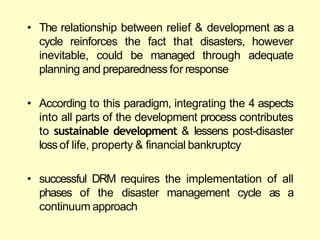 • The relationship between relief & development as a
cycle reinforces the fact that disasters, however
inevitable, could be managed through adequate
planning and preparedness for response
• According to this paradigm, integrating the 4 aspects
into all parts of the development process contributes
to sustainable development & lessens post-disaster
loss of life, property & financial bankruptcy
• successful DRM requires the implementation of all
phases of the disaster management cycle as a
continuum approach
 