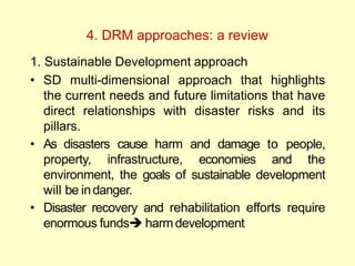 4. DRM approaches: a review
1. Sustainable Development approach
• SD multi-dimensional approach that highlights
the current needs and future limitations that have
direct relationships with disaster risks and its
pillars.
• As disasters cause harm and damage to people,
property, infrastructure, economies and the
environment, the goals of sustainable development
will be indanger.
• Disaster recovery and rehabilitation efforts require
enormous funds harmdevelopment
 