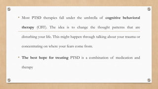 • Most PTSD therapies fall under the umbrella of cognitive behavioral
therapy (CBT). The idea is to change the thought patterns that are
disturbing your life. This might happen through talking about your trauma or
concentrating on where your fears come from.
• The best hope for treating PTSD is a combination of medication and
therapy
 