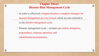 Chapter Three:
Disaster Risk Management Cycle
• In order to effectively mitigate disasters a complete strategies for
disaster management are very crucial, which are also referred to
as the disaster management cycle.
• Disaster management cycle :- includes prevention, mitigation,
preparedness, response operation, and
rehabilitation/reconstruction.
 