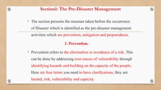 Section1: The Pre-Disaster Management
• The section presents the measure taken before the occurrence
of Disaster which is identified as the pre-disaster management
activities which are prevention, mitigation and preparedness.
1. Prevention.
• Prevention refers to the elimination or avoidance of a risk. This
can be done by addressing root causes of vulnerability through
identifying hazards and building on the capacity of the people.
Here are four terms you need to have clarifications, they are
hazard, risk, vulnerability and capacity.
 