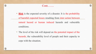 Cont.……
• Risk is the expected severity of a disaster. It is the probability
of harmful expected losses resulting from inter action between
natural hazard or human induced hazards and vulnerable
conditions.
• The level of the risk will depend on the potential impact of the
hazards, the vulnerability level of people and their capacity to
cope with the situation.
 
