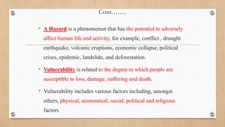 Cont.……
• A Hazard is a phenomenon that has the potential to adversely
affect human life and activity, for example, conflict , drought
earthquake, volcanic eruptions, economic collapse, political
crises, epidemic, landslide, and deforestation.
• Vulnerability is related to the degree to which people are
susceptible to loss, damage, suffering and death.
• Vulnerability includes various factors including, amongst
others, physical, economical, social, political and religious
factors
 